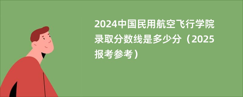 2024中国民用航空飞行学院录取分数线是多少分(2025报考参考)