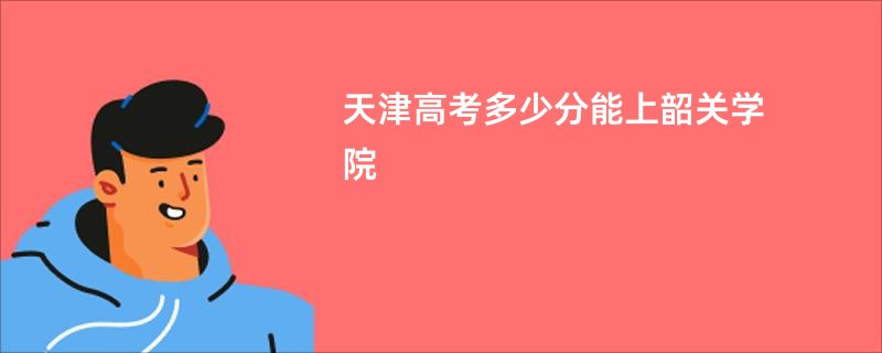 天津高考多少分能上韶关学院