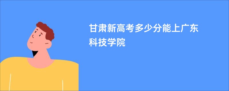 甘肃新高考多少分能上广东科技学院