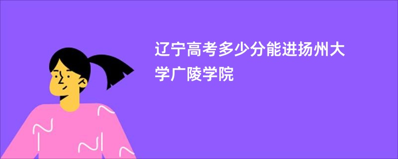 辽宁高考多少分能进扬州大学广陵学院