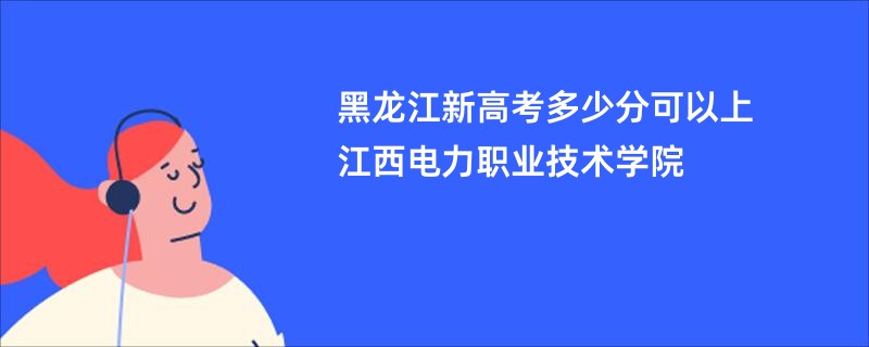 黑龙江新高考多少分可以上江西电力职业技术学院