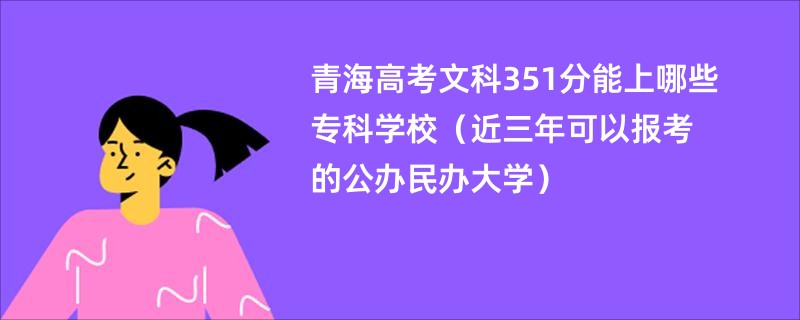 青海高考文科351分能上哪些专科学校(近三年可以报考的公办民办大学)