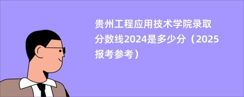 贵州工程应用技术学院录取分数线2024是多少分(2025报考参考)