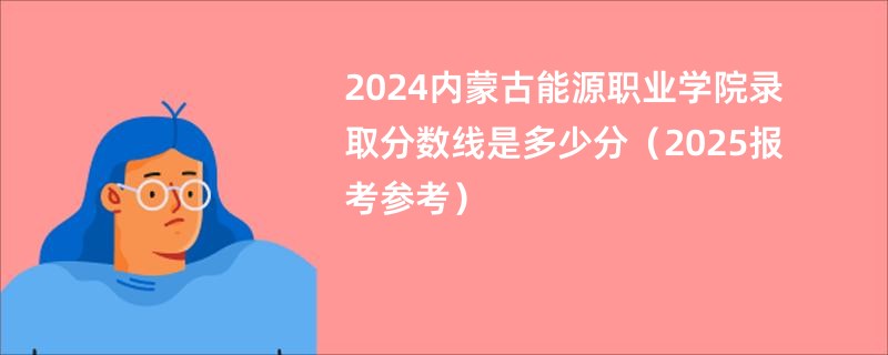 2024内蒙古能源职业学院录取分数线是多少分(2025报考参考)